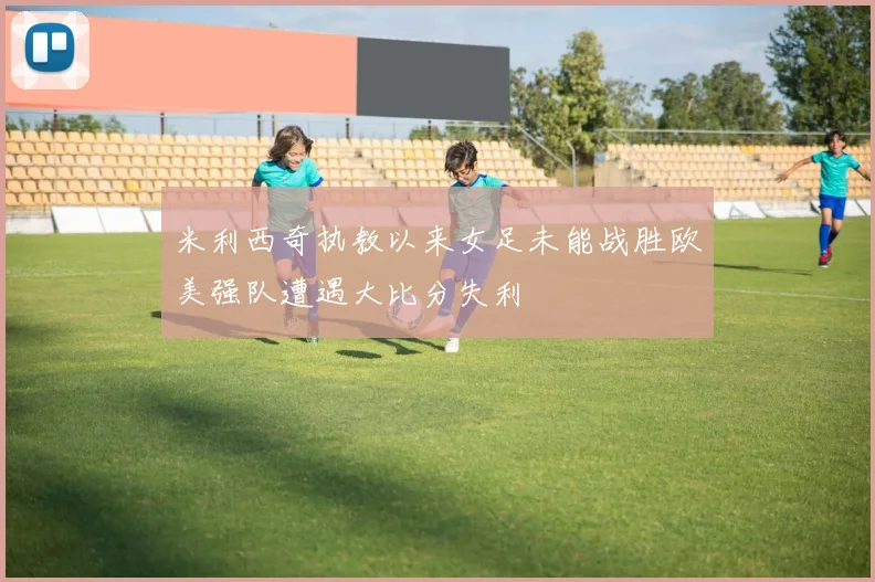 米利西奇执教以来女足未能战胜欧美强队遭遇大比分失利