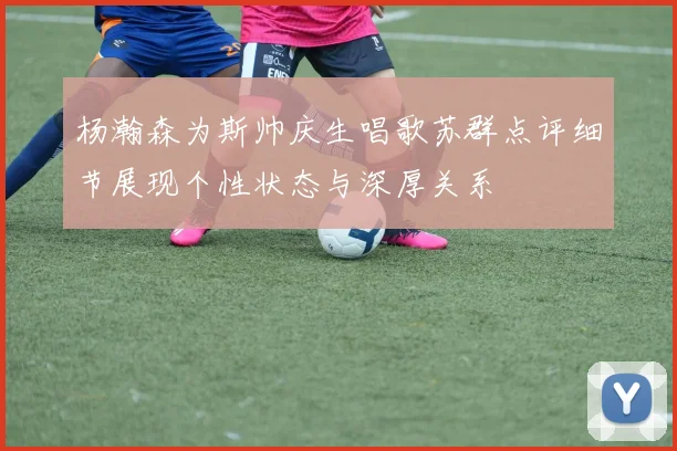 杨瀚森为斯帅庆生唱歌苏群点评细节展现个性状态与深厚关系