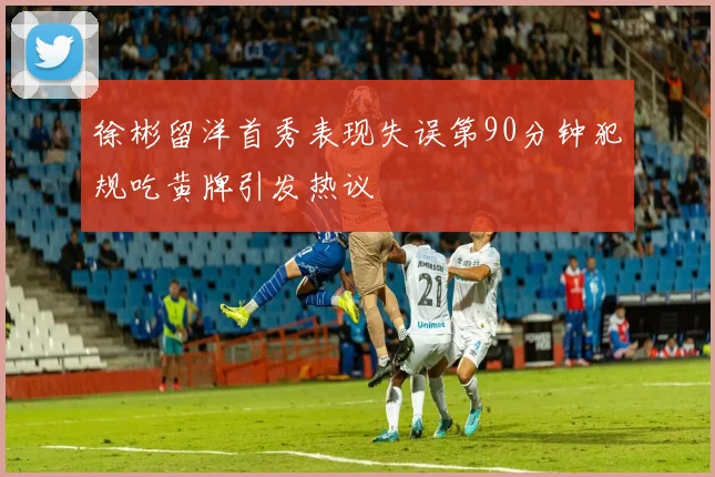 徐彬留洋首秀表现失误第90分钟犯规吃黄牌引发热议