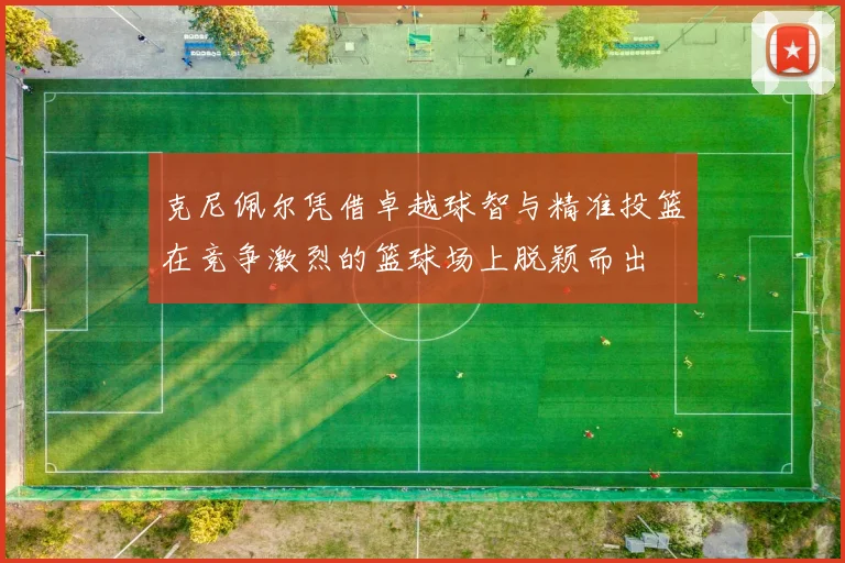 克尼佩尔凭借卓越球智与精准投篮在竞争激烈的篮球场上脱颖而出