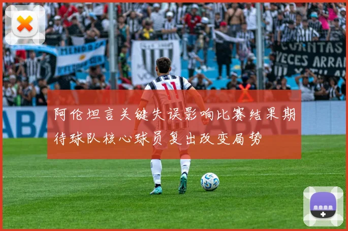阿伦坦言关键失误影响比赛结果期待球队核心球员复出改变局势