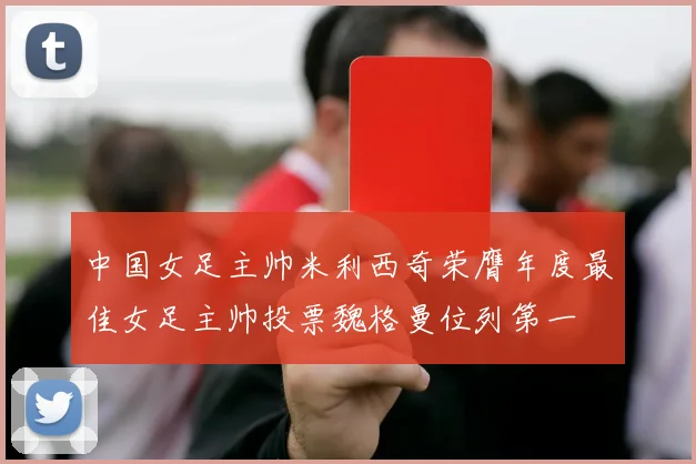 中国女足主帅米利西奇荣膺年度最佳女足主帅投票魏格曼位列第一