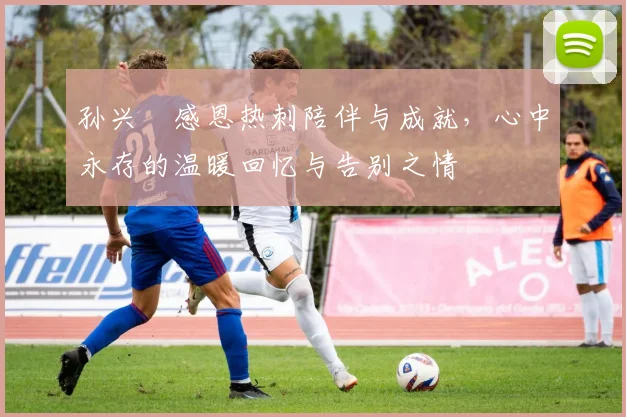 孙兴慜感恩热刺陪伴与成就，心中永存的温暖回忆与告别之情