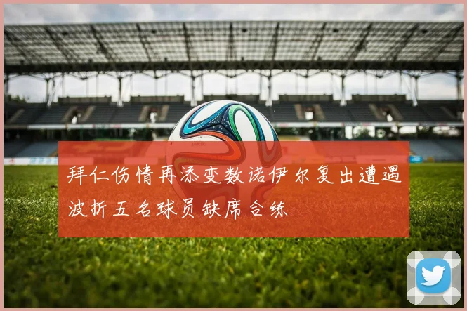 拜仁伤情再添变数诺伊尔复出遭遇波折五名球员缺席合练