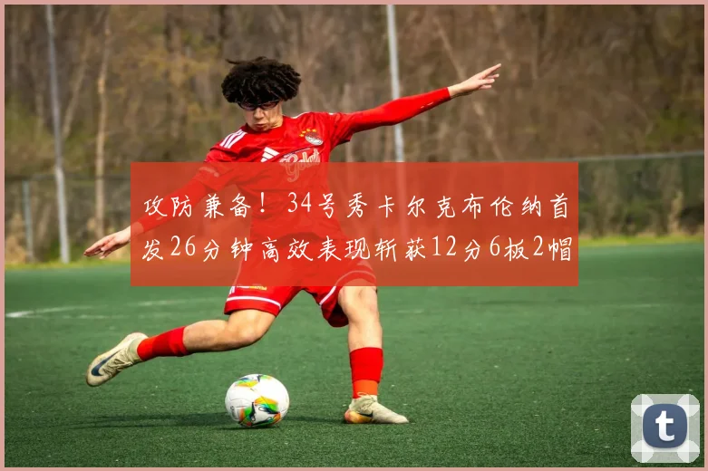 攻防兼备！34号秀卡尔克布伦纳首发26分钟高效表现斩获12分6板2帽