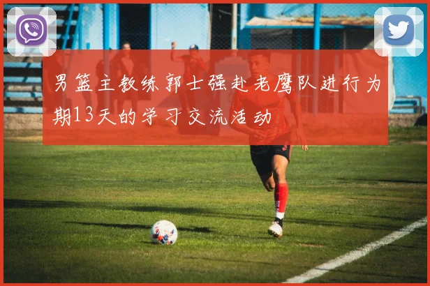 男篮主教练郭士强赴老鹰队进行为期13天的学习交流活动